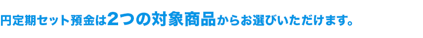 円定期セット預金は2つの対象商品からお選びいただけます。