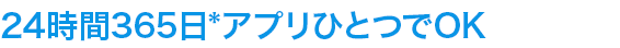 24時間365日*アプリひとつでOK