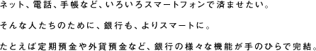 ネット、電話、手帳など、いろいろスマートフォンで済ませたい。そんな人たちのために、銀行も、よりスマートに。たとえば定期預金や外貨預金など、銀行の様々な機能が手のひらで完結。