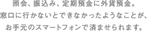 照会、振込み、定期預金に外貨預金。窓口に行かないとできなかったようなことが、お手元のスマートフォンで済ませられます。