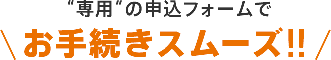 “専用”の申込フォームで お手続きスムーズ!!