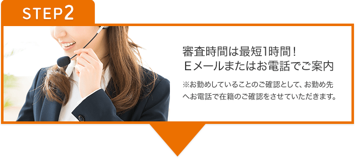 STEP2 審査結果は、Eメールまたはお電話でご案内 ※お勤めされていることのご確認として、お勤め先へお電話で在籍のご確認をさせていただきます。