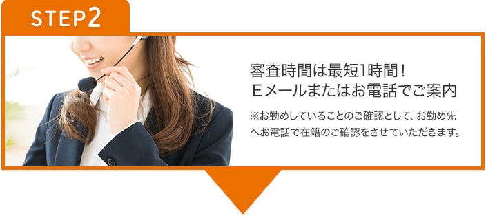 STEP2 審査時間は最短1時間！Eメールまたはお電話でご案内 ※お勤めしていることのご確認として、お勤め先へお電話で在籍のご確認をさせていただきます。