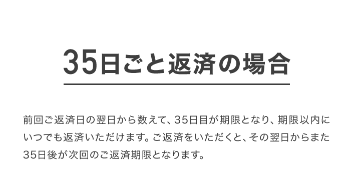 35日ごと返済の場合 前回ご返済日の翌日から数えて、35日目が期限となり、期限以内にいつでも返済いただけます。ご返済をいただくと、その翌日からまた35日後が次回のご返済期限となります。