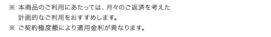 ※ 本商品のご利用にあたっては、月々のご返済を考えた計画的なご利用をおすすめします。 ※ ご契約極度額により適用金利が異なります。