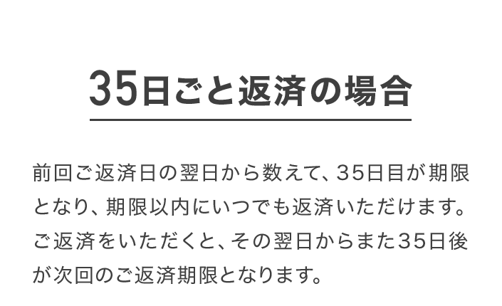 35日ごと返済の場合 前回ご返済日の翌日から数えて、35日目が期限となり、期限以内にいつでも返済いただけます。ご返済をいただくと、その翌日からまた35日後が次回のご返済期限となります。