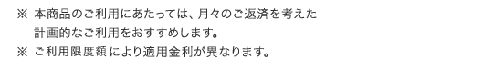 ※ 本商品のご利用にあたっては、月々のご返済を考えた計画的なご利用をおすすめします。 ※ ご利用限度額により適用金利が異なります。