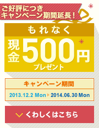 ご好評につきキャンペーン期間延長！もれなく現金500円プレゼント！ キャンペーン期間 2013.12.2 Mon 〜 2014.6.30 Mon くわしくはこちら