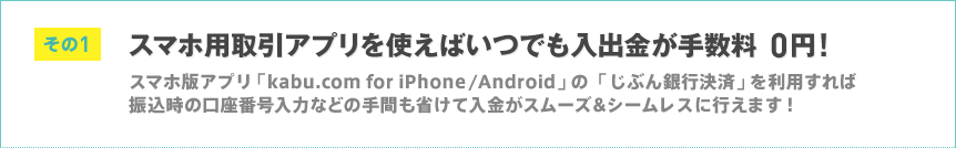 その1 スマホ用取引アプリを使えばいつでも入出金が手数料0円！ スマホ版アプリ「kabu.com for iPhone/Android」の「じぶん銀行決済」を利用すれば振込時の口座番号入力などの手間も省けて入金がスムーズ＆シームレスに行えます！