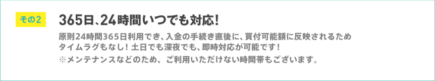 その2 365日、24時間いつでも対応 原則24時間365日利用でき、入金の手続き直後に、買付可能額に反映されるためタイムラグもなし！土日でも深夜でも、即時対応が可能です！※メンテナンスなどのため、ご利用いただけない時間帯もございます。