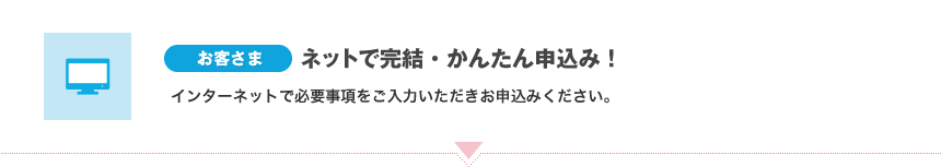 [お客さま]ネットで完結・かんたん申込み！インターネットで必要事項をご入力いただきお申込みください。