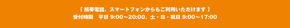 [ 携帯電話、スマートフォンからもご利用いただけます ]受付時間　平日 9:00〜20:00、土・日・祝日 9:00〜17:00