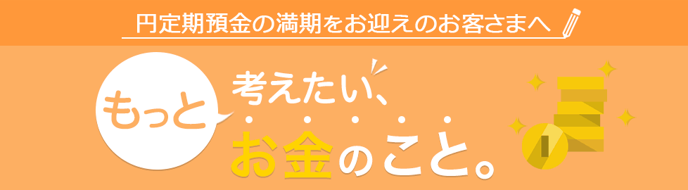 円定期預金の満期をお迎えのお客さまへ もっと考えたい、お金のこと。