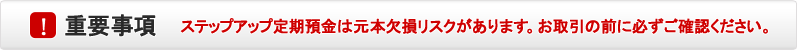 重要事項 ステップアップ定期預金は元本欠損リスクがあります。お取引の前に必ずご確認ください。