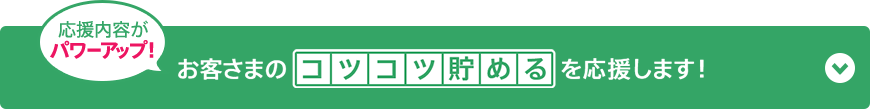 応援内容がパワーアップ！お客さまの“コツコツ貯める”を応援します！