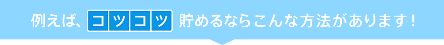 例えば、コツコツ貯めるならこんな方法があります！