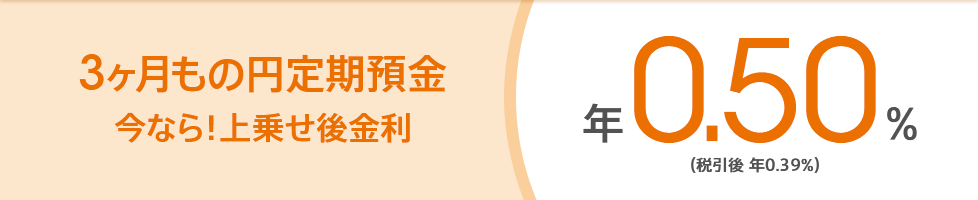 3ヶ月もの円定期預金 今なら！上乗せ後金利 年0.50％（税引後 年0.39％）