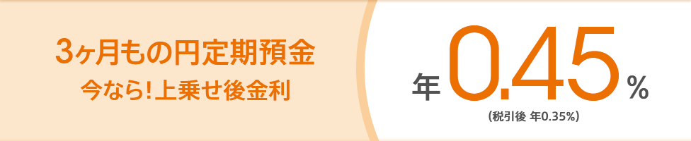 3ヶ月もの円定期預金 今なら！上乗せ後金利 年0.45％（税引後 年0.35％）