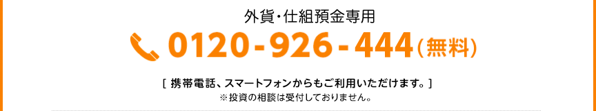 外貨・仕組預金専用
 0120-926-444（無料） [携帯電話、スマートフォンからもご利用いただけます。] ※投資の相談は受付しておりません。