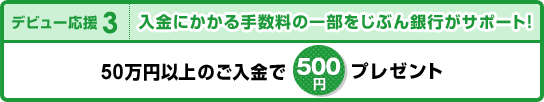 【デビュー応援3】入金にかかる手数料の一部をじぶん銀行がサポートします！「50万円以上のご入金で500円プレゼント」