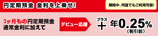 円定期預金 金利を上乗せ！「期間中、何度でもご利用可能！」3ヶ月もの円定期預金通常金利に加えて＜デビュー応援＞＋年0.25％（税引前）