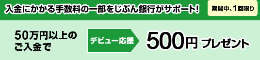 入金にかかる手数料の一部をじぶん銀行がサポート！「期間中、1回限り」50万円以上のご入金で＜デビュー応援＞500円プレゼント