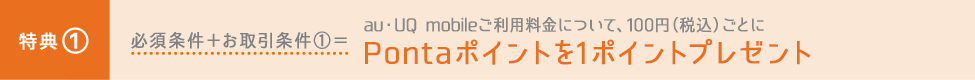 特典① 必須条件＋お取引条件①＝au・UQ mobileご利用料金について、100円（税込）ごとにPontaポイントを1ポイントプレゼント