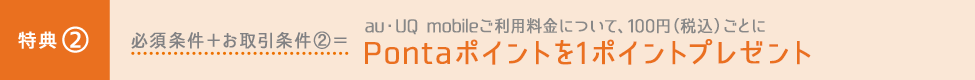 特典② 必須条件＋お取引条件②＝au・UQ mobileご利用料金について、100円（税込）ごとにPontaポイントを1ポイントプレゼント