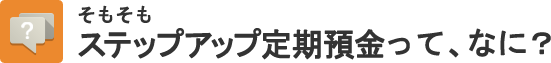 そもそもステップアップ定期預金って、なに？