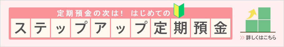 定期預金の次は！はじめてのステップアップ定期預金 詳しくはこちら