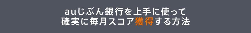 auじぶん銀行を上手に使って確実に毎月スコア獲得する方法