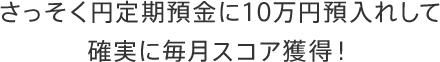 さっそく円定期預金に10万円預入れして確実に毎月スコア獲得！