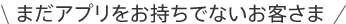 まだアプリをお持ちでないお客さま