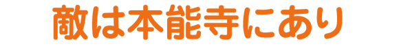 敵は本能寺にあり