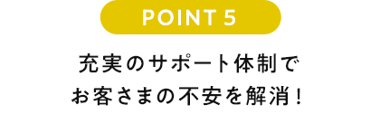 POINT5 充実のサポート体制でお客さまの不安を解消!