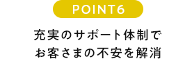 POINT6 充実のサポート体制でお客さまの不安を解消