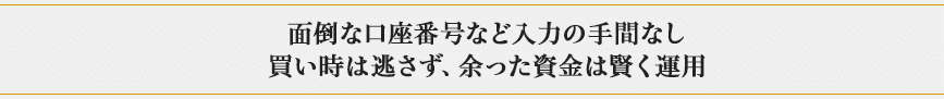 面倒な口座番号など入力の手間なし 買い時は逃さず、余った資金は賢く運用