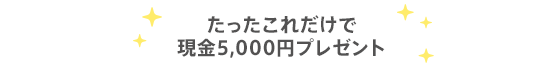 たったこれだけで現金5,000円プレゼント