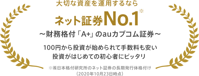大切な資産を運用するなら ネット証券No.1※ ~財務格付「A+」のauカブコム証券~ 100円から投資が始められて手数料も安い 投資がはじめての初心者にピッタリ ※㈱日本格付研究所のネット証券の長期発行体格付け(2020年10月23日時点)