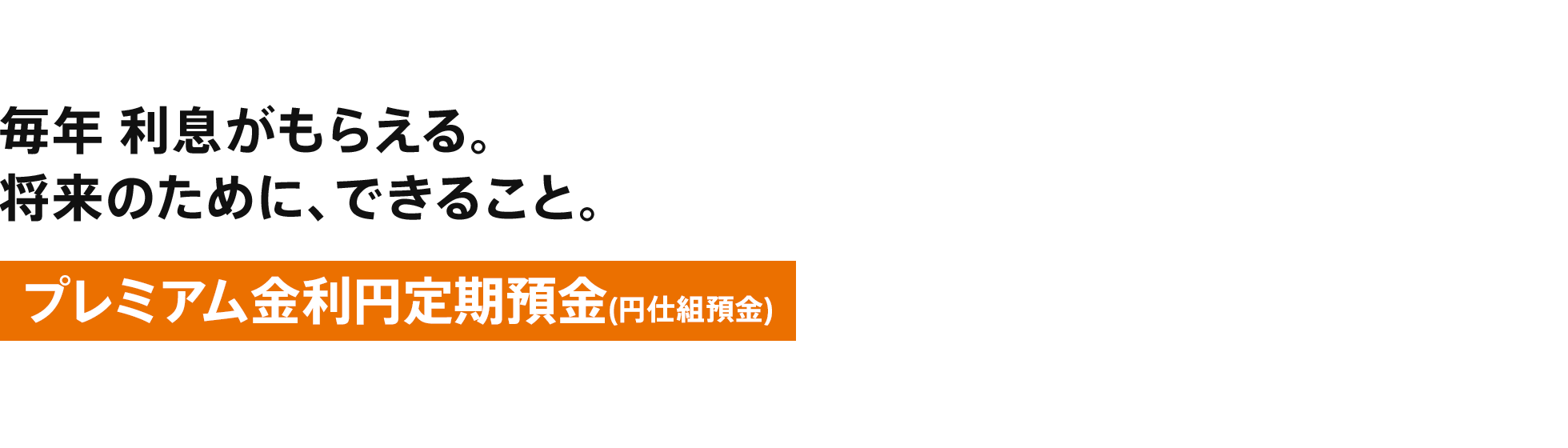 毎年利息がもらえる。将来のために、できること。プレミアム金利円定期預金(円仕組預金)