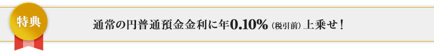 通常の円普通預金金利に年0.10％（税引前）上乗せ！