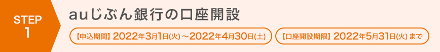 STEP1 auじぶん銀行の口座開設 【申込期間】2022年3月1日（火）～2022年4月30日（土） 【口座開設期限】2022年5月31日（火）まで