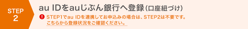 STEP2 au IDをauじぶん銀行へ登録（口座紐づけ）！STEP1でau IDを連携してお申込みの場合は、STEP2は不要です。こちらから登録状況をご確認ください。