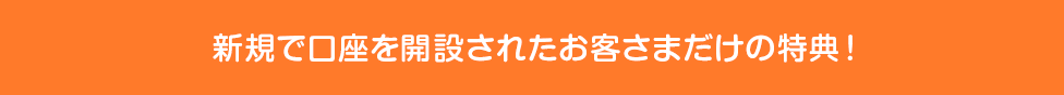 新規で口座を開設されたお客さまだけの特典！