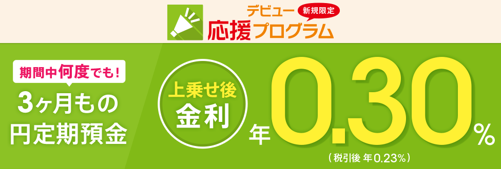 [新規口座開設者限定！ デビュー応援プログラム] 3ヶ月もの円定期預金 年0.30％（税引後 年0.23％）