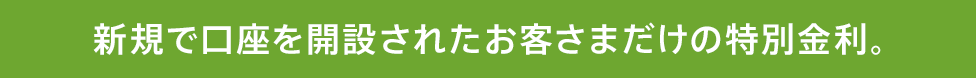 新規で口座を開設されたお客さまだけの特別金利。