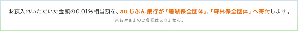 お預入れいただいた金額の0.01％相当額を、auじぶん銀行が「珊瑚保全団体」、「森林保全団体」へ寄付します。