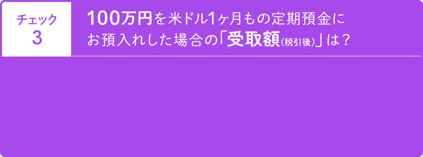 チェック3 100万円 米ドル1ヶ月もの定期預金にお預入れした場合の「受取額（税引後）」 は？