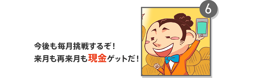 6 今後も毎月挑戦するぞ！来月も再来月も現金ゲットだ！