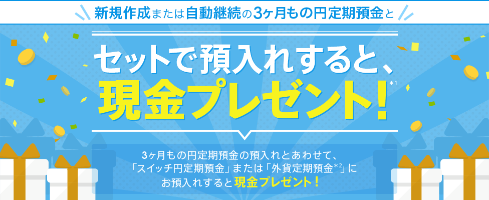  [円定期セット預金] セットで預入れすると、現金プレゼント！（*1）3ヶ月もの円定期預金の預入れとあわせて、「スイッチ円定期預金」または「外貨定期預金（*2）」にお預入れすると現金プレゼント！